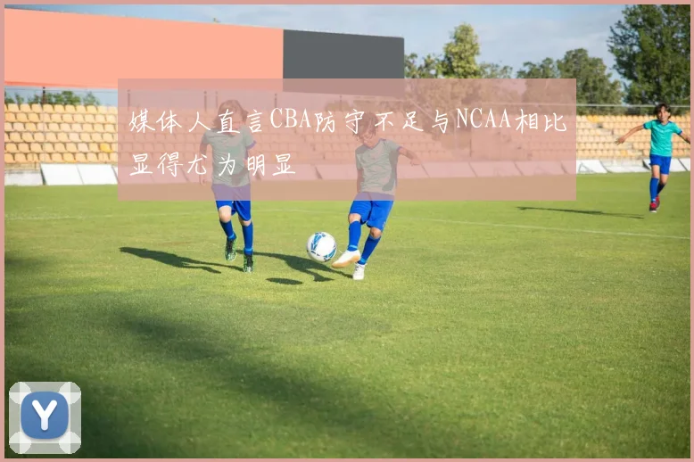 媒体人直言CBA防守不足与NCAA相比显得尤为明显