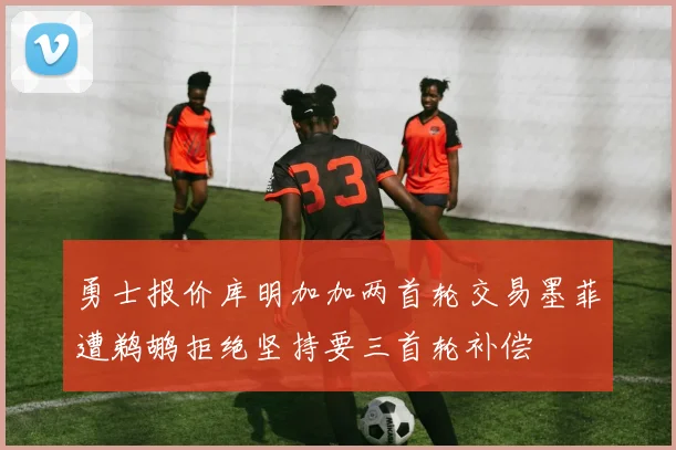 勇士报价库明加加两首轮交易墨菲遭鹈鹕拒绝坚持要三首轮补偿