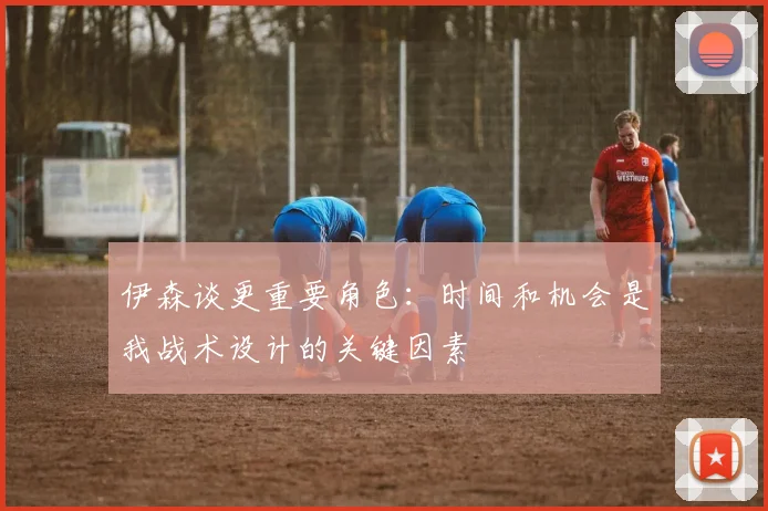 伊森谈更重要角色：时间和机会是我战术设计的关键因素
