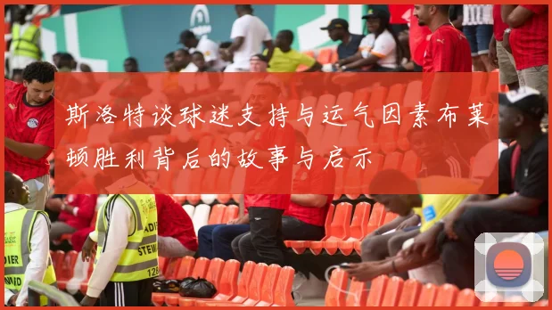 斯洛特谈球迷支持与运气因素布莱顿胜利背后的故事与启示