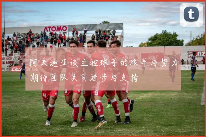 阿夫迪亚谈主控球手的艰辛与努力期待团队共同进步与支持