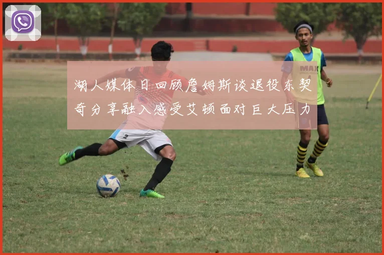 湖人媒体日回顾詹姆斯谈退役东契奇分享融入感受艾顿面对巨大压力