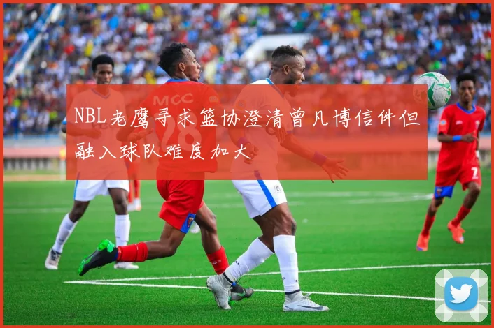 NBL老鹰寻求篮协澄清曾凡博信件但融入球队难度加大
