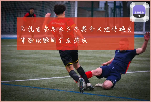 因扎吉参与米兰冬奥会火炬传递分享激动瞬间引发热议