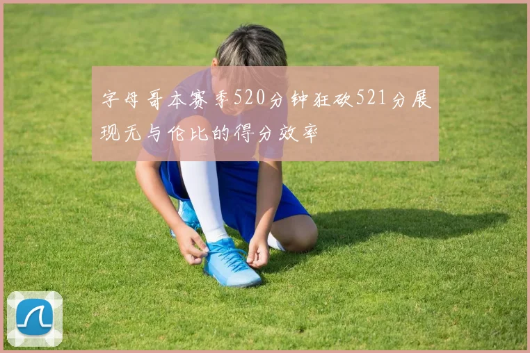 字母哥本赛季520分钟狂砍521分展现无与伦比的得分效率