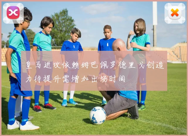 皇马进攻依赖姆巴佩罗德里戈创造力待提升需增加出场时间