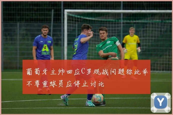 葡萄牙主帅回应C罗观战问题称此举不尊重球员应停止讨论