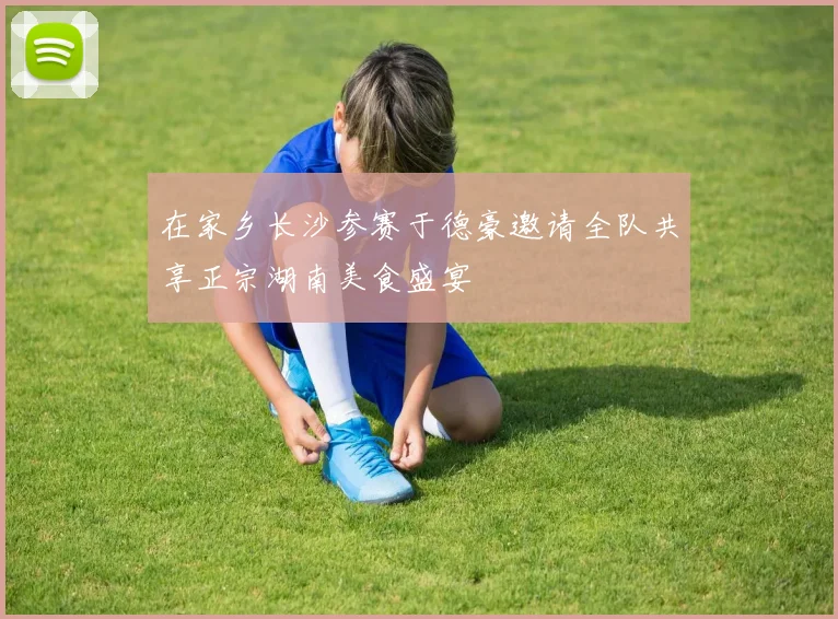 在家乡长沙参赛于德豪邀请全队共享正宗湖南美食盛宴
