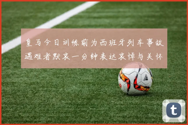 皇马今日训练前为西班牙列车事故遇难者默哀一分钟表达哀悼与关怀