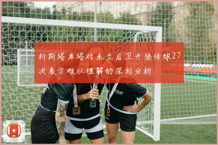 科斯塔库塔对米兰后卫开场传球27次表示难以理解的深刻分析