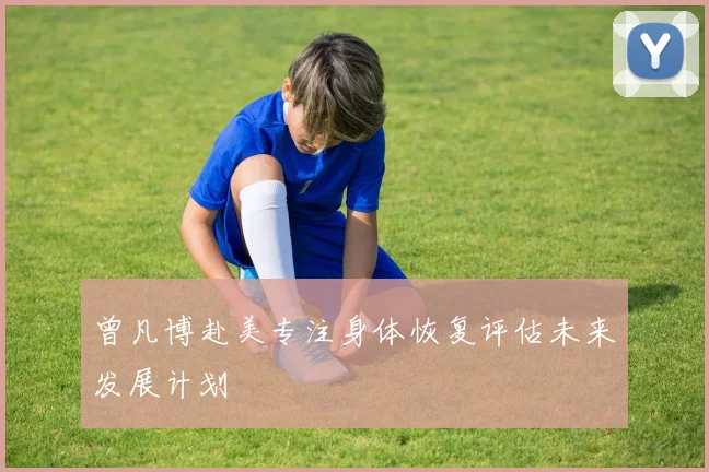 曾凡博赴美专注身体恢复评估未来发展计划