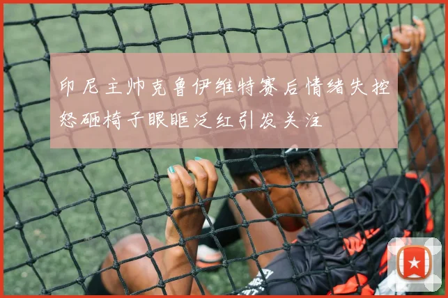 印尼主帅克鲁伊维特赛后情绪失控怒砸椅子眼眶泛红引发关注