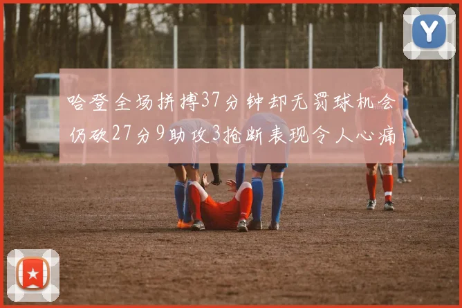 哈登全场拼搏37分钟却无罚球机会仍砍27分9助攻3抢断表现令人心痛