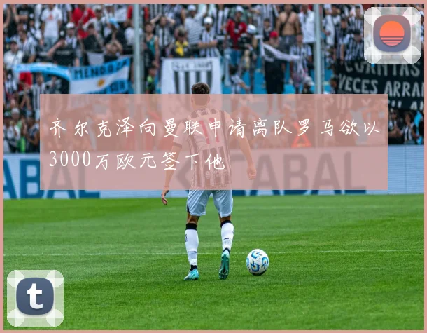 齐尔克泽向曼联申请离队罗马欲以3000万欧元签下他