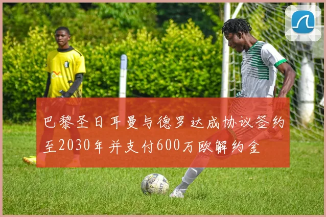 巴黎圣日耳曼与德罗达成协议签约至2030年并支付600万欧解约金