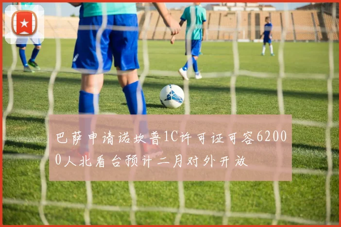巴萨申请诺坎普1C许可证可容62000人北看台预计二月对外开放