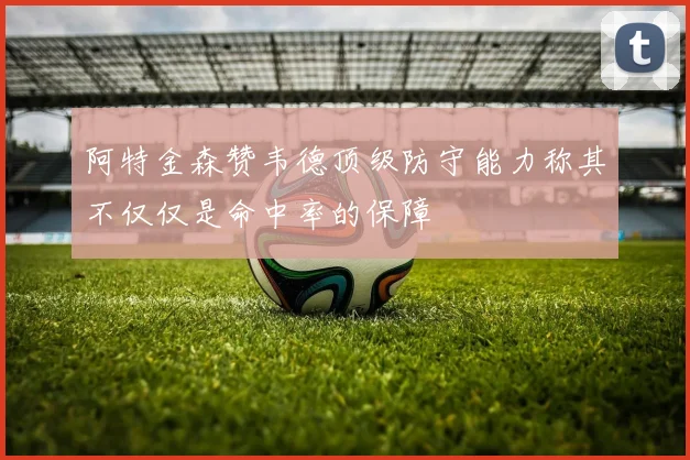 阿特金森赞韦德顶级防守能力称其不仅仅是命中率的保障