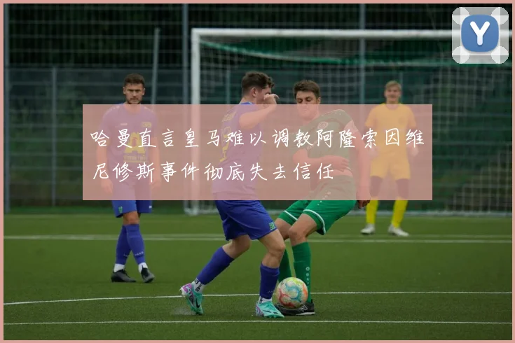 哈曼直言皇马难以调教阿隆索因维尼修斯事件彻底失去信任