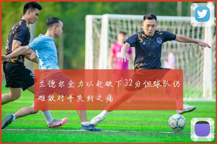 兰德尔全力以赴砍下32分但球队仍难敌对手失利之痛