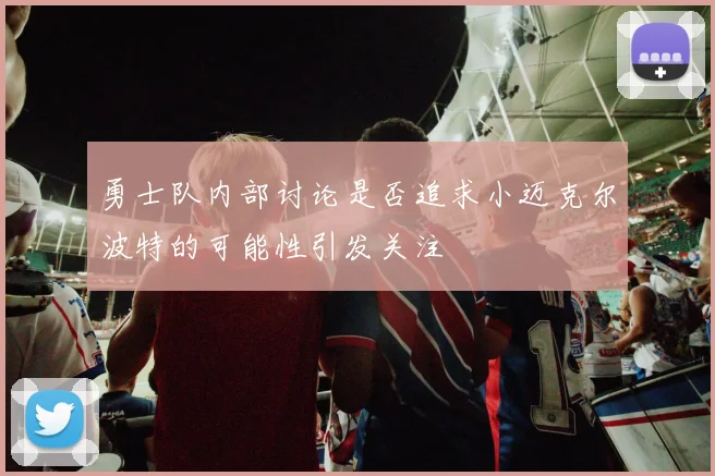 勇士队内部讨论是否追求小迈克尔波特的可能性引发关注