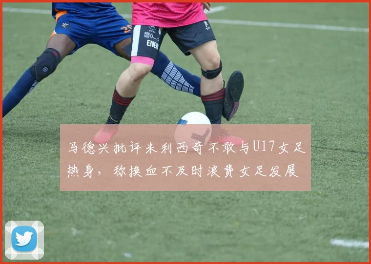 马德兴批评米利西奇不敢与U17女足热身，称换血不及时浪费女足发展机会