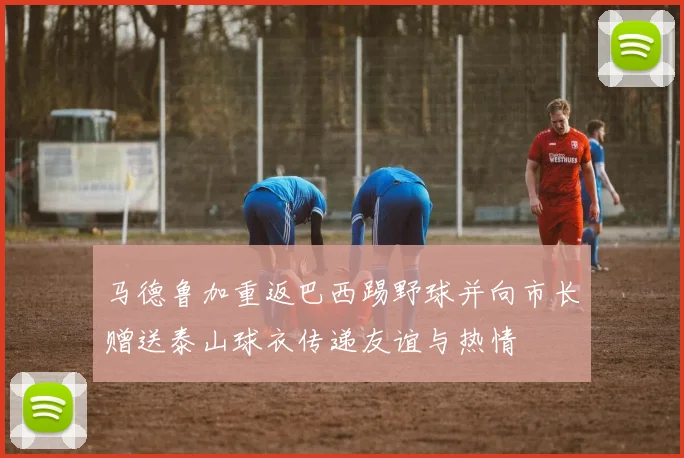 马德鲁加重返巴西踢野球并向市长赠送泰山球衣传递友谊与热情
