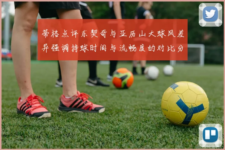 蒂格点评东契奇与亚历山大球风差异强调持球时间与流畅度的对比分析