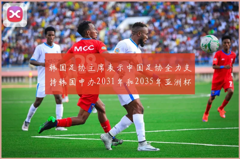 韩国足协主席表示中国足协全力支持韩国申办2031年和2035年亚洲杯赛事