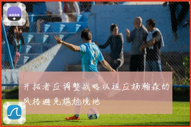 开拓者应调整战略以适应杨瀚森的风格避免尴尬境地