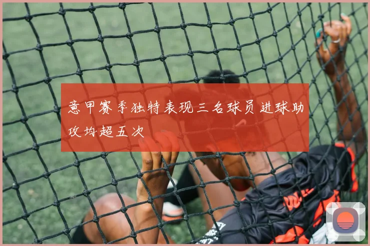意甲赛季独特表现三名球员进球助攻均超五次