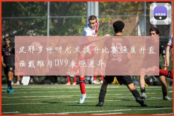 皮耶罗呼吁尤文提升比赛强度并直面戴维与DV9表现差异