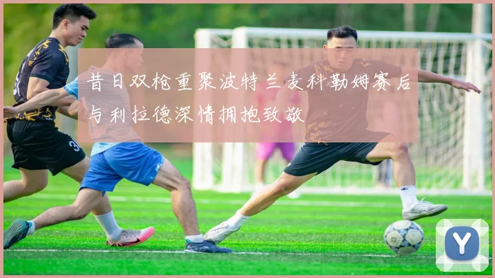 昔日双枪重聚波特兰麦科勒姆赛后与利拉德深情拥抱致敬