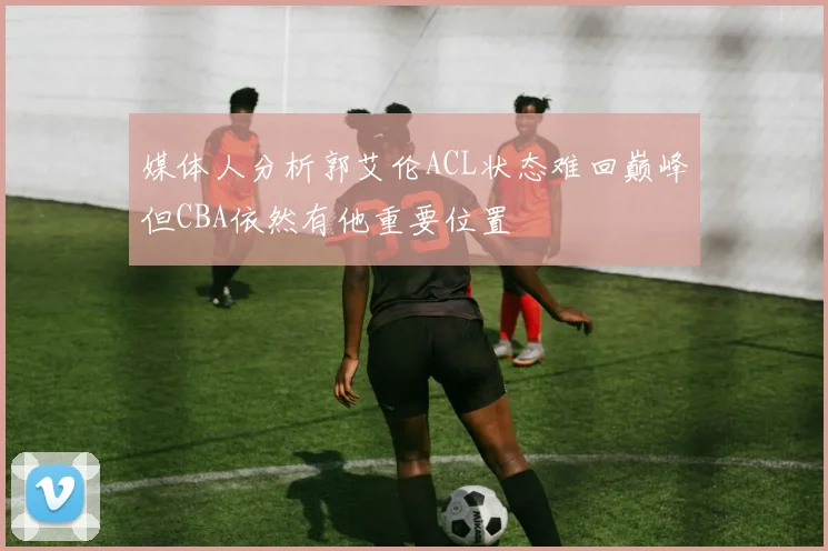 媒体人分析郭艾伦ACL状态难回巅峰但CBA依然有他重要位置