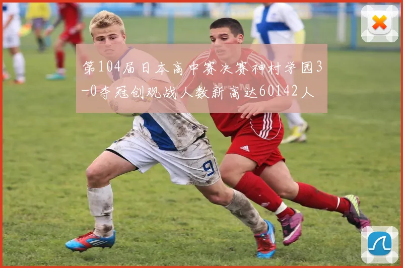 第104届日本高中赛决赛神村学园3-0夺冠创观战人数新高达60142人