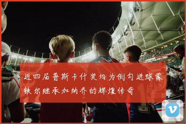 近四届普斯卡什奖均为倒勾进球蒙铁尔继承加纳乔的辉煌传奇