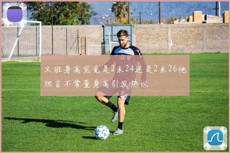 文班身高究竟是2米24还是2米26他坦言不常量身高引发热议