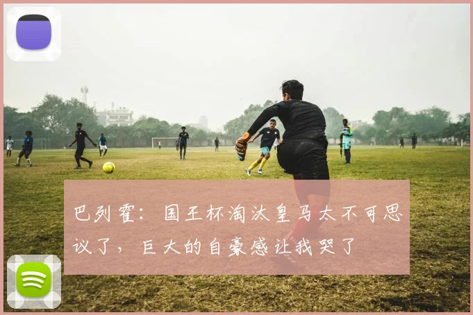 巴列霍：国王杯淘汰皇马太不可思议了，巨大的自豪感让我哭了