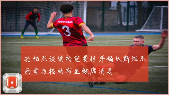 孔帕尼谈续约重要性并确认斯坦尼西奇与格纳布里缺席消息