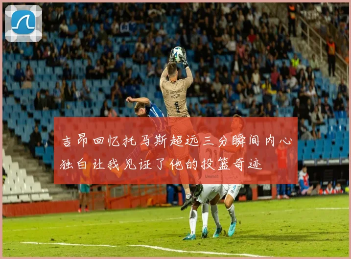 吉昂回忆托马斯超远三分瞬间内心独白让我见证了他的投篮奇迹