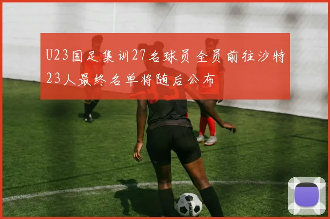U23国足集训27名球员全员前往沙特23人最终名单将随后公布