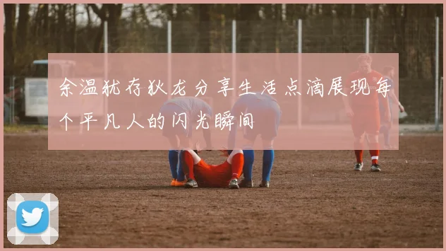 余温犹存狄龙分享生活点滴展现每个平凡人的闪光瞬间