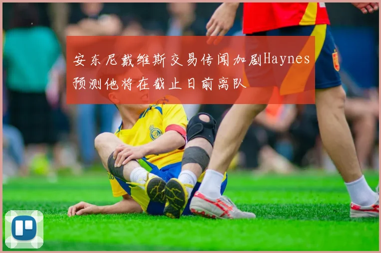 安东尼戴维斯交易传闻加剧Haynes预测他将在截止日前离队