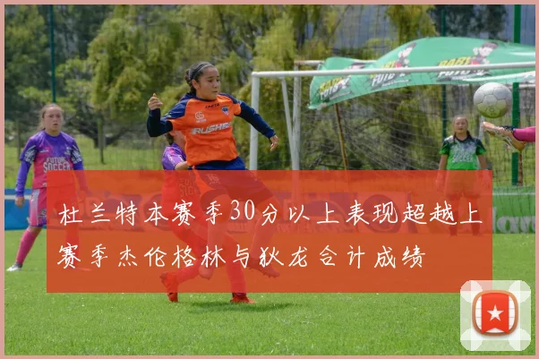 杜兰特本赛季30分以上表现超越上赛季杰伦格林与狄龙合计成绩